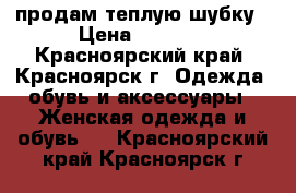 продам теплую шубку › Цена ­ 3 500 - Красноярский край, Красноярск г. Одежда, обувь и аксессуары » Женская одежда и обувь   . Красноярский край,Красноярск г.